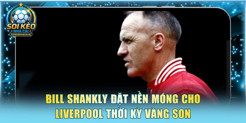 Bill Shankly đặt nền móng cho Liverpool thời kỳ vàng son